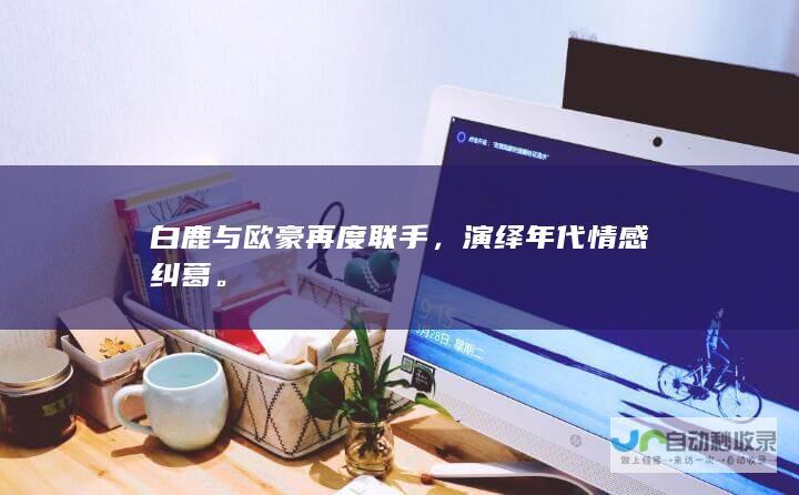 白鹿与欧豪再度联手，演绎年代情感纠葛。