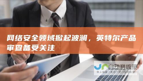 网络安全领域掀起波澜，英特尔产品审查备受关注