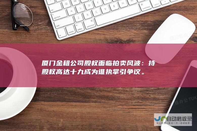 厦门金租公司股权面临拍卖风波：持股权高达十九成为谁执掌引争议。