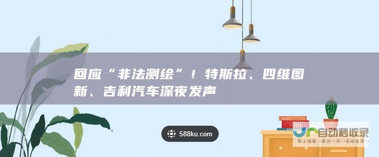 回应“非法测绘”！特斯拉、四维图新、吉利汽车深夜发声