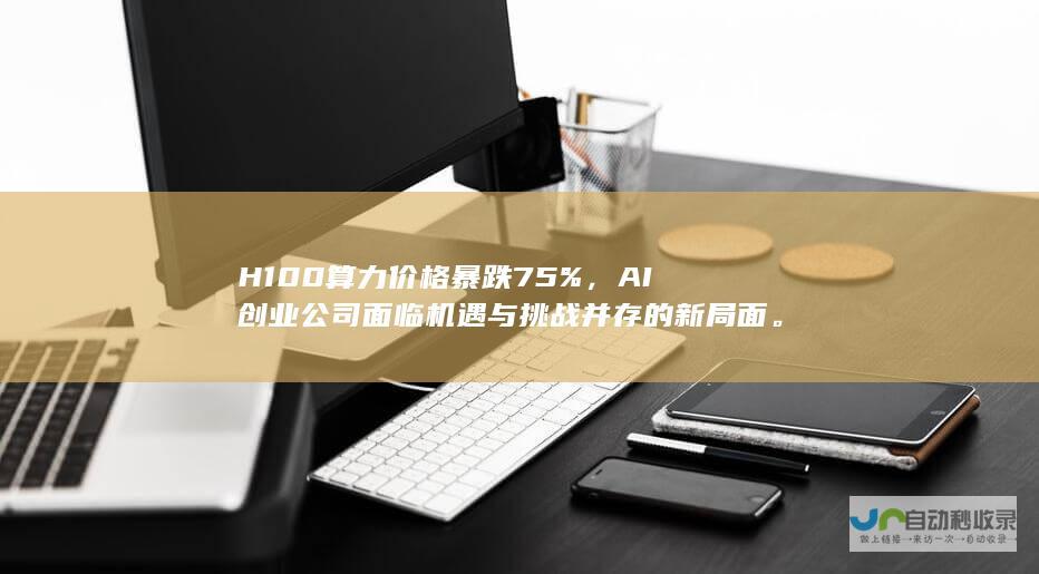 H100算力价格暴跌75%，AI创业公司面临机遇与挑战并存的新局面。