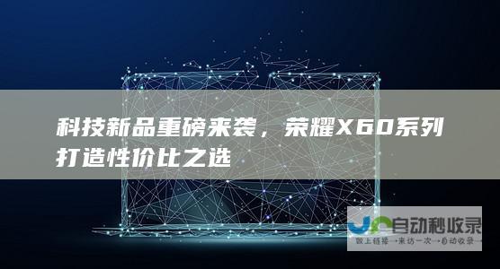 科技新品重磅来袭，荣耀X60系列打造性价比之选