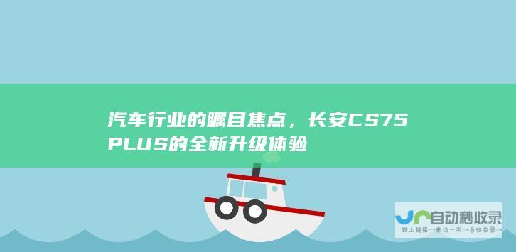 汽车行业的瞩目焦点，长安CS75PLUS的全新升级体验