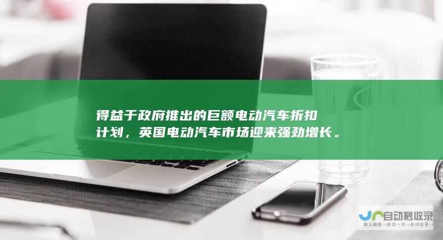 得益于政府推出的巨额电动汽车折扣计划，英国电动汽车市场迎来强劲增长。