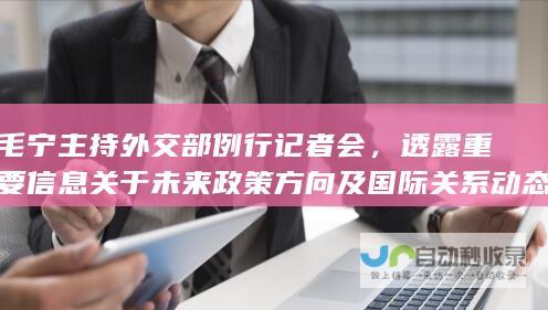 毛宁主持外交部例行记者会，透露重要信息关于未来政策方向及国际关系动态