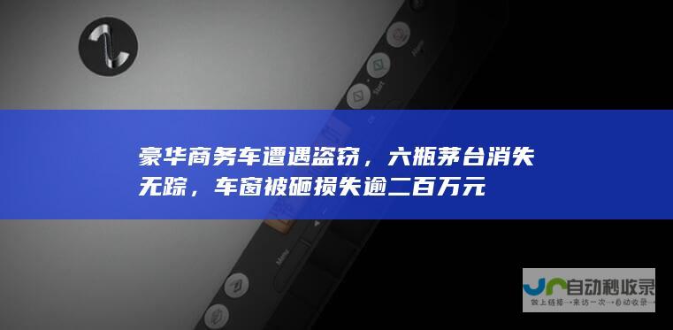 豪华商务车遭遇盗窃，六瓶茅台消失无踪，车窗被砸损失逾二百万元