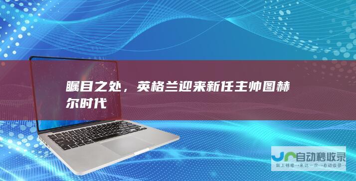 瞩目之处，英格兰迎来新任主帅图赫尔时代