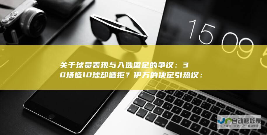 关于球员表现与入选国足的争议：30场造10球却遭拒？伊万的决定引热议：缺乏强队气质无缘国足