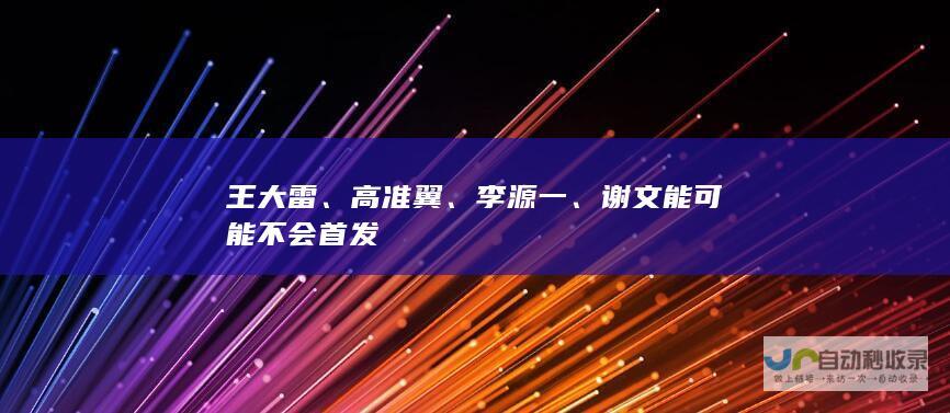 王大雷、高准翼、李源一、谢文能可能不会首发