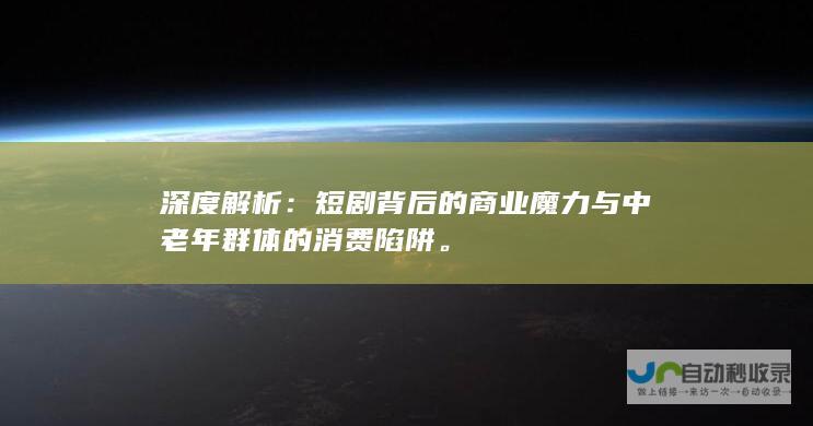 深度解析：短剧背后的商业魔力与中老年群体的消费陷阱。