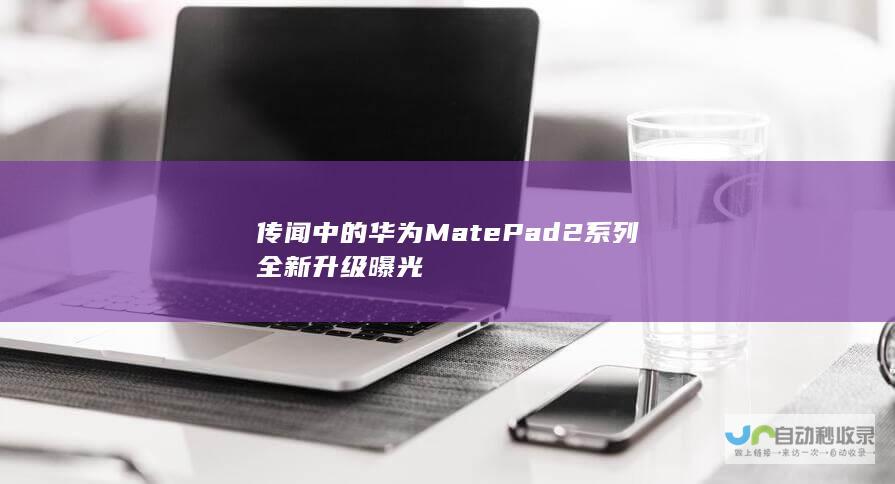 传闻中的华为MatePad 2系列全新升级曝光