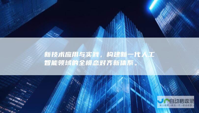 新技术应用与实践，构建新一代人工智能领域的全模态对齐新体系。