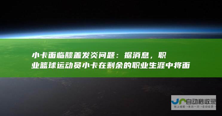 小卡面临膝盖发炎问题：据消息，职业篮球运动员小卡在剩余的职业生涯中将面临膝盖发炎的困扰。