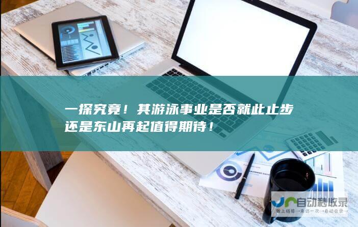 一探究竟！其游泳事业是否就此止步还是东山再起值得期待！