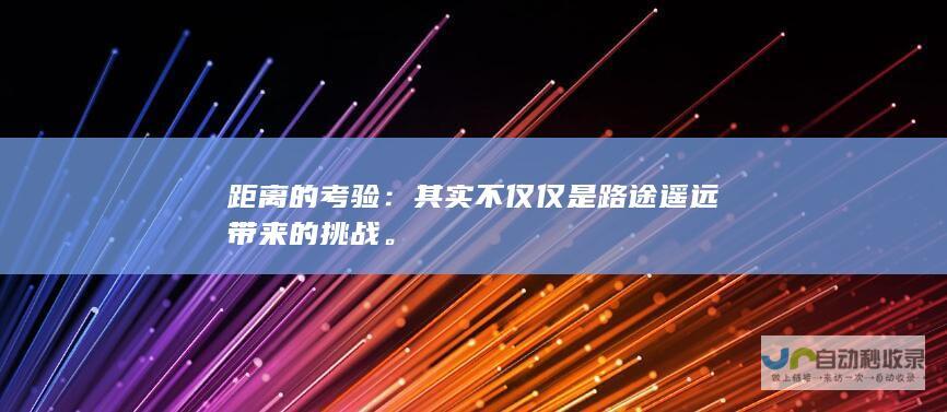 距离的考验：其实不仅仅是路途遥远带来的挑战。