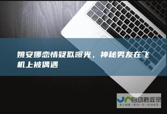 姚安娜恋情疑似曝光，神秘男友在飞机上被偶遇