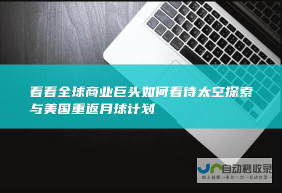 看看全球商业巨头如何看待太空探索与美国重返月球计划