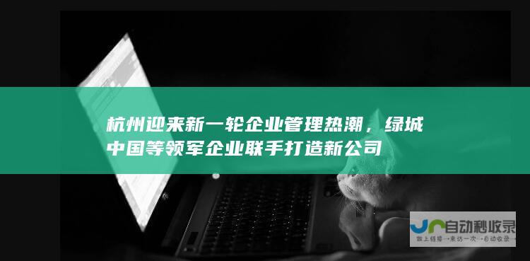 杭州迎来新一轮企业管理热潮，绿城中国等领军企业联手打造新公司