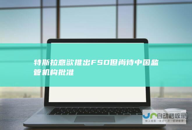 特斯拉意欲推出FSD但尚待中国监管机构批准