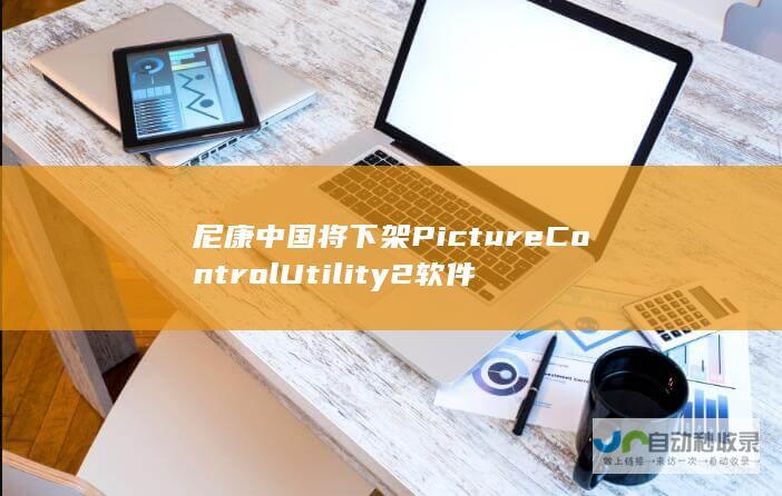 尼康中国将下架Picture Control Utility2软件