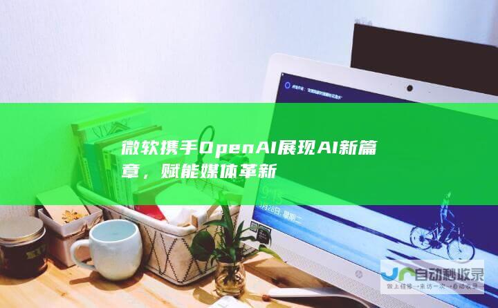 微软携手OpenAI展现AI新篇章，赋能媒体革新