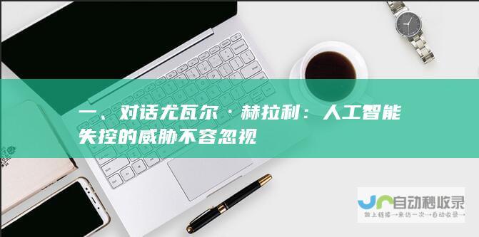 一、对话尤瓦尔·赫拉利：人工智能失控的威胁不容忽视