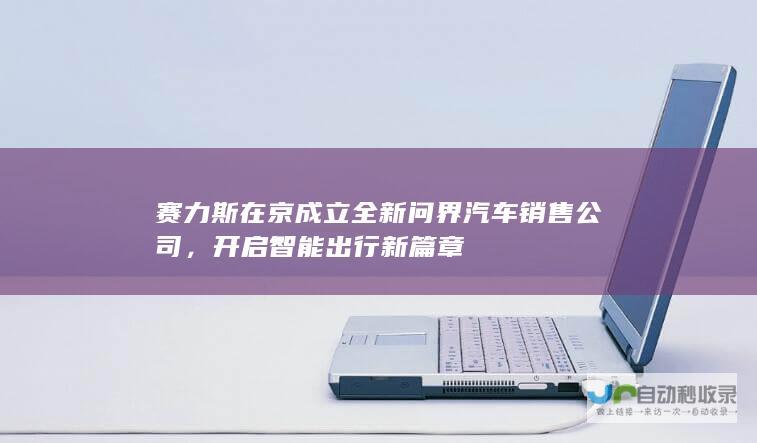 赛力斯在京成立全新问界汽车销售公司，开启智能出