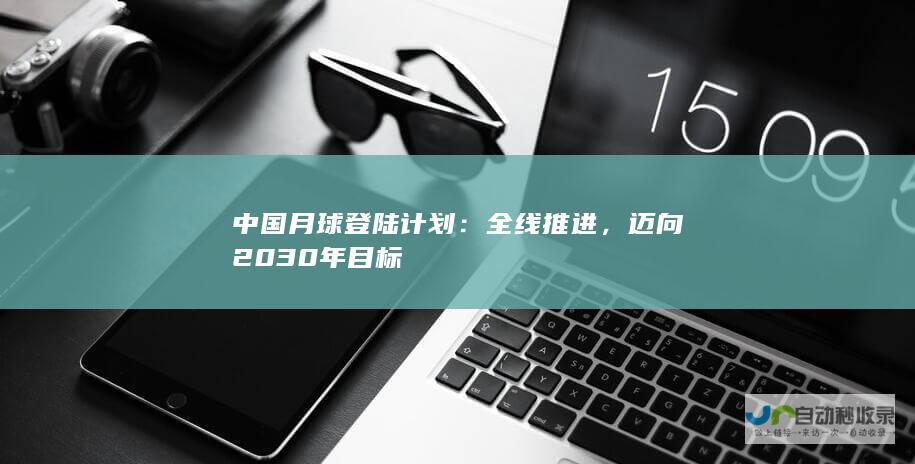 中国月球登陆计划：全线推进，迈向 2030 年目标