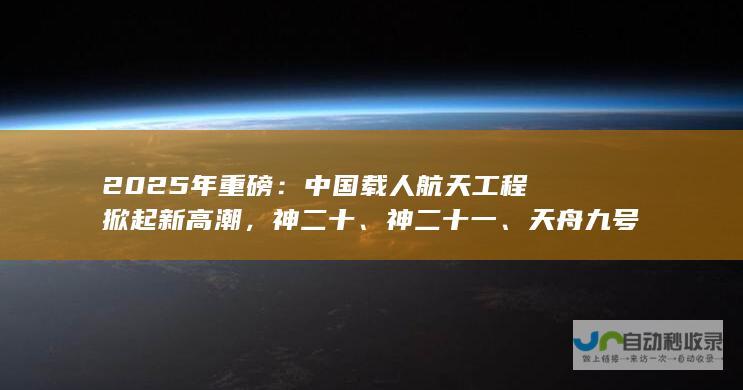 2025年重磅：中国载人航天工程掀起新高潮，神二十、神二十一、天舟九号三大任务接踵而至。