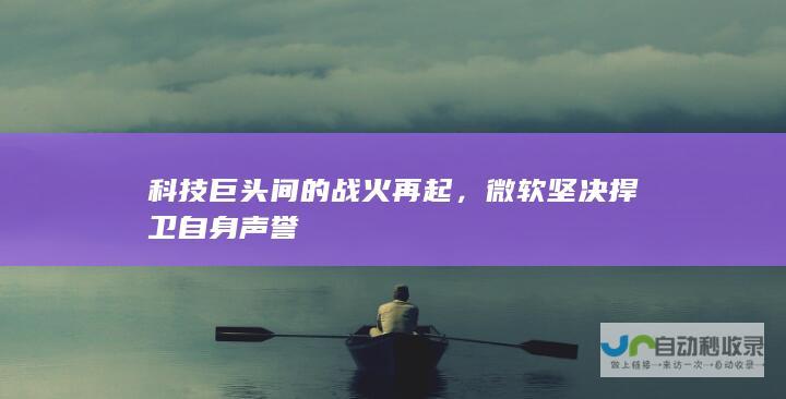 科技巨头间的战火再起，微软坚决捍卫自身声誉