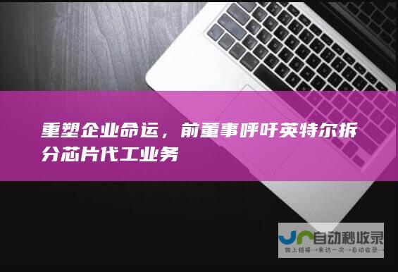 重塑企业命运，前董事呼吁英特尔拆分芯片代工业务