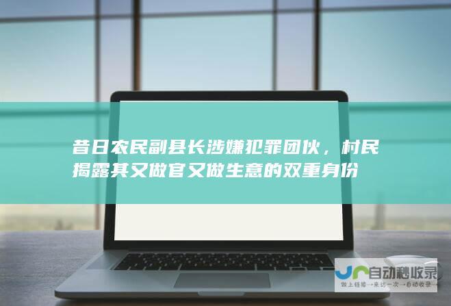 昔日农民副县长涉嫌犯罪团伙，村民揭露其又做官又做生意的双重身份