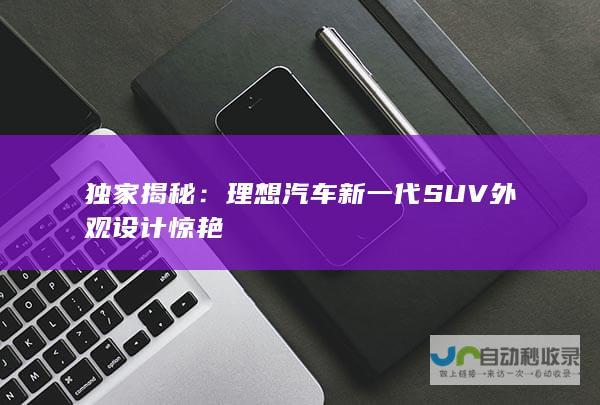 独家揭秘：理想汽车新一代SUV外观设计惊艳