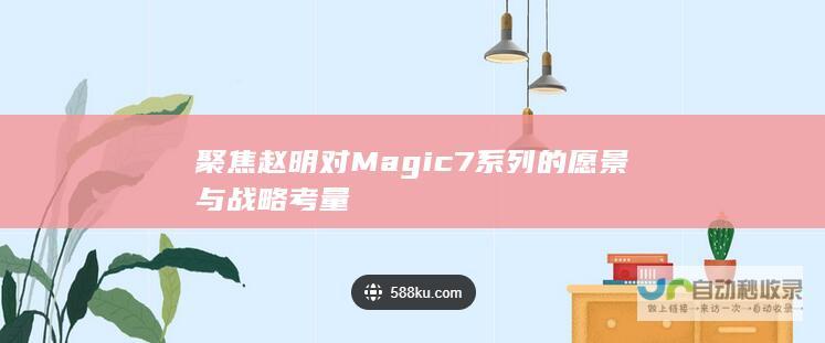 聚焦赵明对Magic7系列的愿景与战略考量