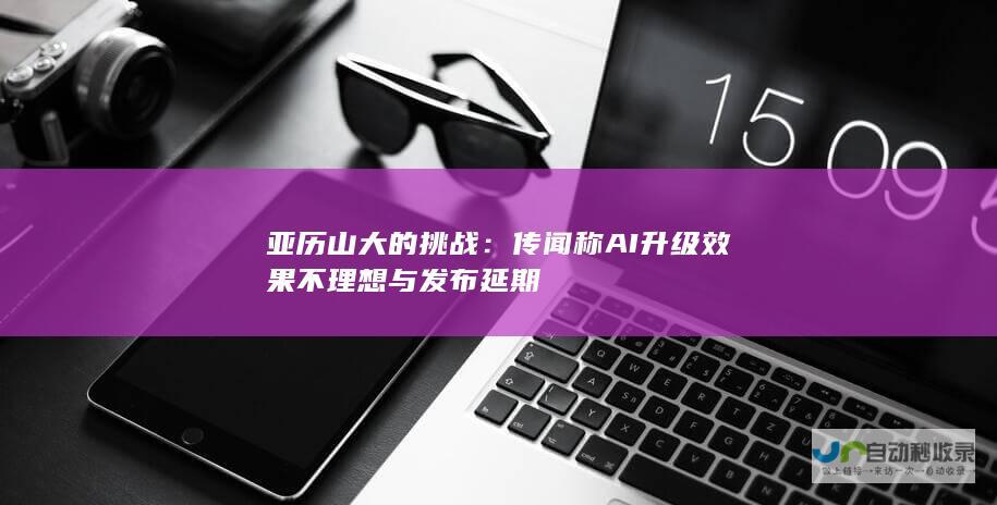 亚历山大的挑战：传闻称AI升级效果不理想与发布延期