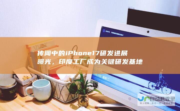 传闻中的iPhone 17研发进展曝光，印度工厂成为关键研发基地