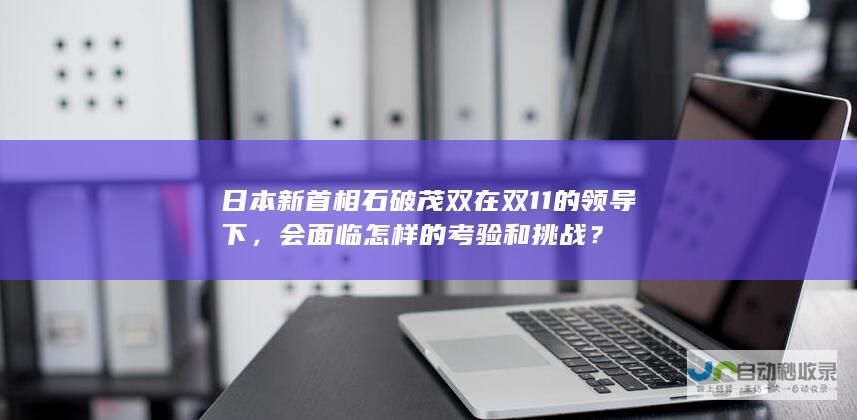 日本新首相石破茂双在双11的领导下，会面临怎样的考验和挑战？