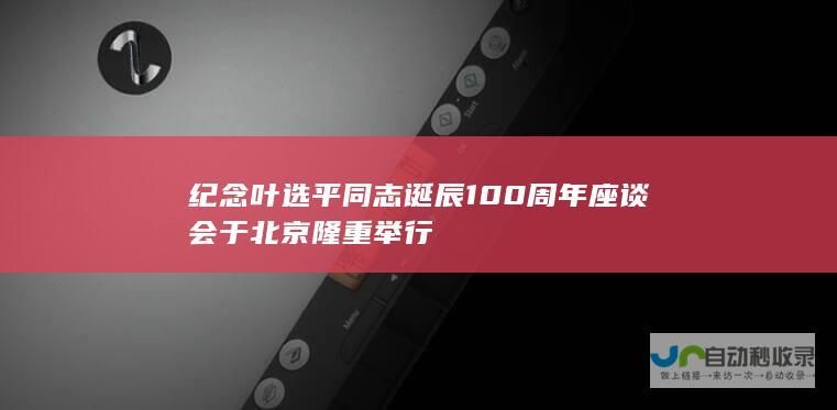 纪念叶选平同志诞辰100周年座谈会于北京隆重举行