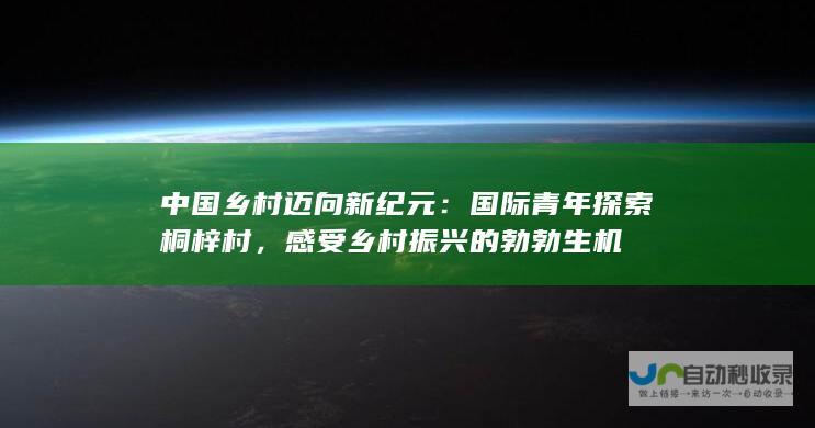 中国乡村迈向新纪元：国际青年探索桐梓村，感受乡村振兴的勃勃生机