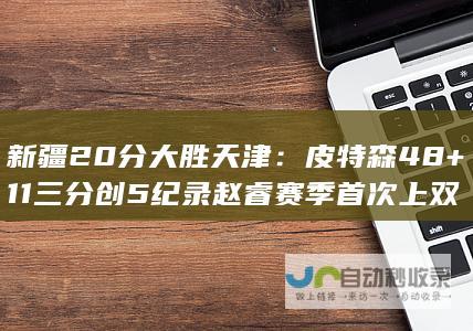 新疆20分大胜天津：皮特森48+11三分创5纪录 赵睿赛季首次上双