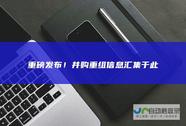 重磅发布！并购重组信息汇集于此