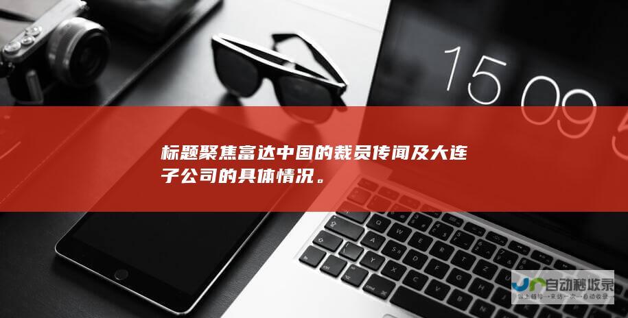 标题聚焦富达中国的裁员传闻及大连子公司的具体情况。