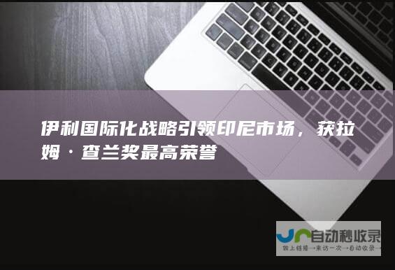 伊利国际化战略引领印尼市场，获拉姆·查兰奖最高荣誉