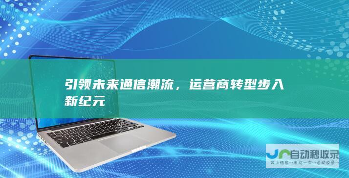 引领未来通信潮流，运营商转型步入新纪元