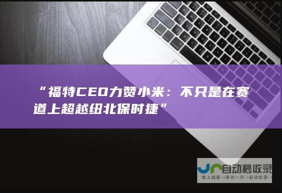 “福特CEO力赞小米：不只是在赛道上超越纽北保时捷”