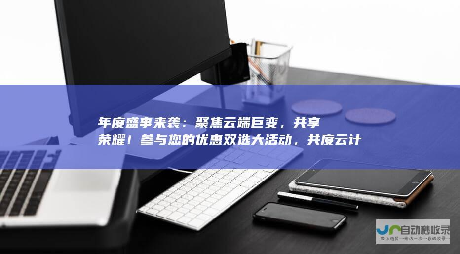 年度盛事来袭：聚焦云端巨变，共享荣耀！参与您的优惠双选大活动，共度云计算革新十年之旅