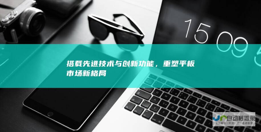 搭载先进技术与创新功能，重塑平板市场新格局