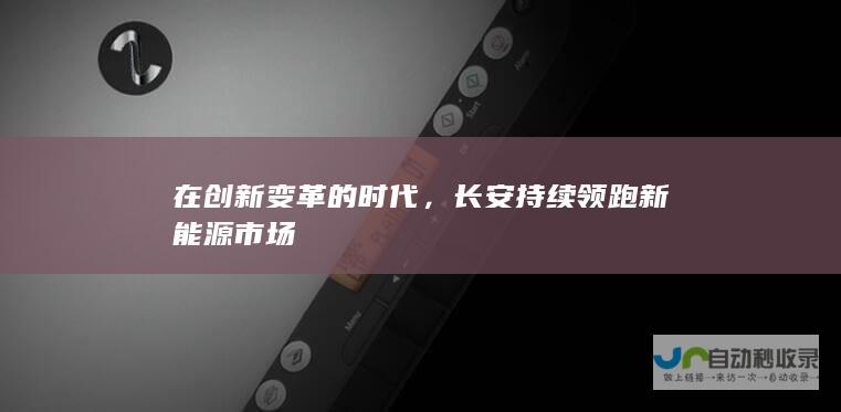 在创新变革的时代，长安持续领跑新能源市场