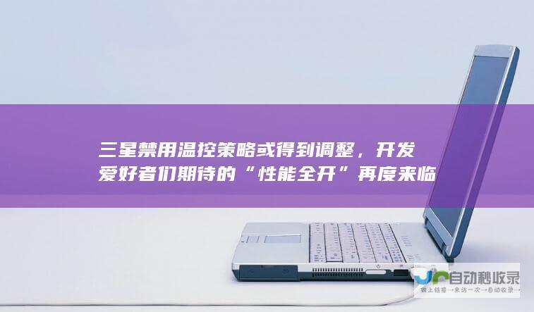 三星禁用温控策略或得到调整，开发爱好者们期待的“性能全开”再度来临