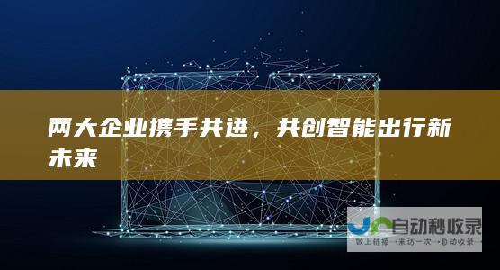 两大企业携手共进，共创智能出行新未来